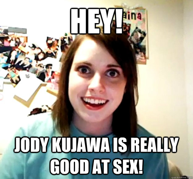 hey! jody kujawa is really good at sex!  Overly Attached Girlfriend