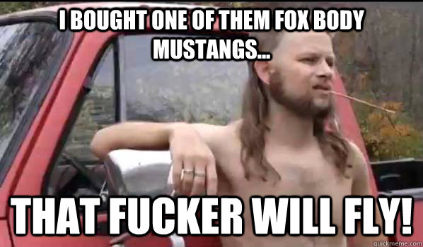 I bought one of them fox body mustangs... That Fucker will fly!  Almost Politically Correct Redneck