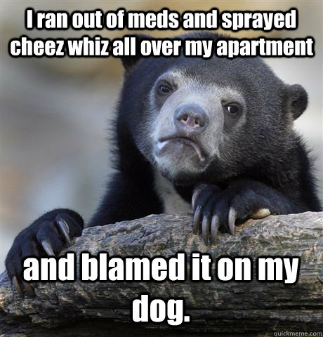 I ran out of meds and sprayed cheez whiz all over my apartment and blamed it on my dog.  Confession Bear
