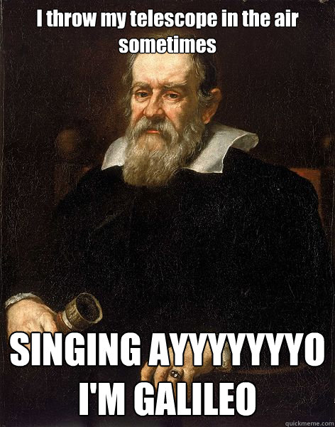 I throw my telescope in the air sometimes SINGING AYYYYYYYO 
I'M GALILEO  