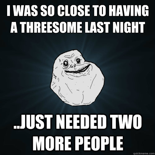 I was SO CLOSE to having a threesome last night ..Just needed two more people  Forever Alone