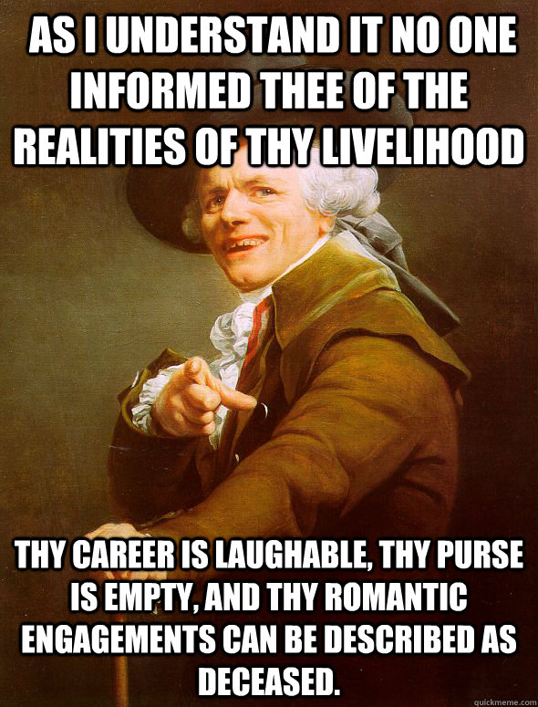  as i understand it no one informed thee of the realities of thy livelihood Thy career is laughable, thy purse is empty, and thy romantic engagements can be described as deceased.   Joseph Ducreux