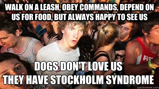 walk on a leash, obey commands, depend on us for food, but always happy to see us Dogs don't love us
They have Stockholm syndrome  Sudden Clarity Clarence