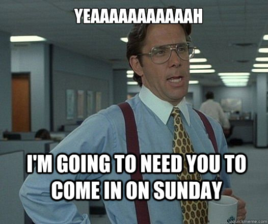 YEAAAAAAAAAAAH I'M GOING TO NEED YOU TO come in on sunday  Lumbergh