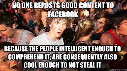 no one reposts good content to facebook because the people intelligent enough to comprehend it, are consequently also cool enough to not steal it  Sudden Clarity Clarence