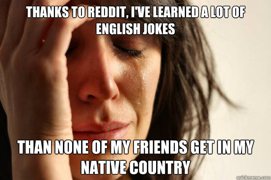 THANKS TO REDDIT, I'VE LEARNED A LOT OF ENGLISH JOKES THAN NONE OF MY FRIENDS GET IN MY NATIVE COUNTRY  First World Problems