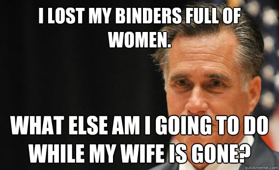 I lost my binders full of women. What else am I going to do 
while my wife is gone?  