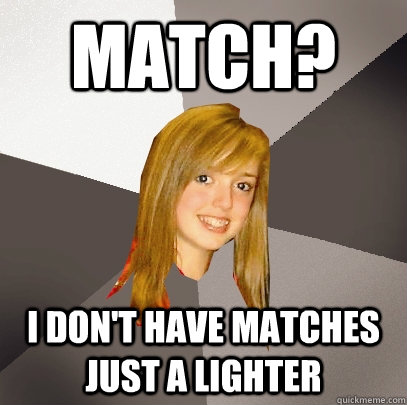 Match? I don't have matches just a lighter  Musically Oblivious 8th Grader