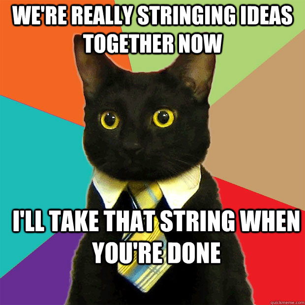 We're really stringing ideas together now I'll take that string when you're done  Business Cat