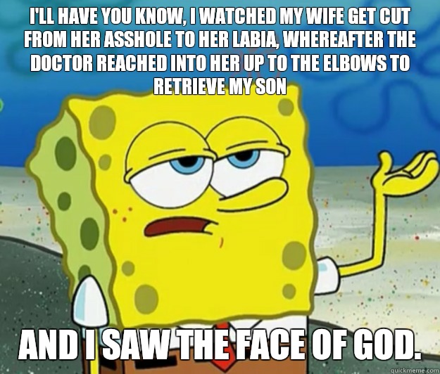 I'll have you know, I watched my wife get cut from her asshole to her labia, whereafter the doctor reached into her up to the elbows to retrieve my son And I saw the face of God.  Tough Spongebob