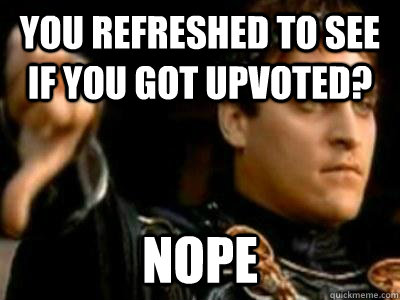 You refreshed to see if you got upvoted? nope  Downvoting Roman