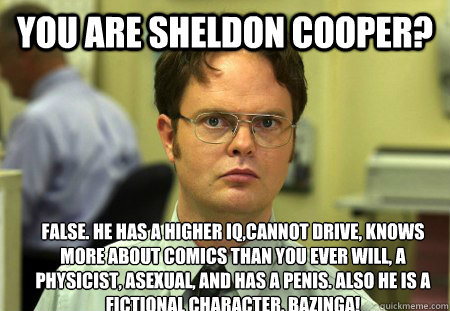 You are Sheldon Cooper? false. He has a higher IQ,cannot drive, knows more about comics than you ever will, a physicist, asexual, and has a penis. Also he is a fictional character. Bazinga! - You are Sheldon Cooper? false. He has a higher IQ,cannot drive, knows more about comics than you ever will, a physicist, asexual, and has a penis. Also he is a fictional character. Bazinga!  Dwight