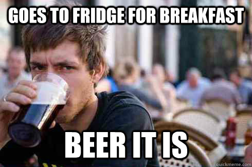 Goes to fridge for breakfast beer it is  Lazy College Senior