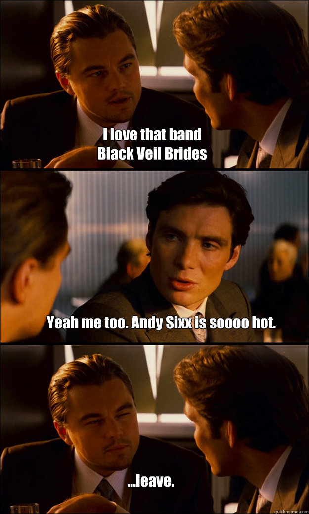 I love that band 
Black Veil Brides Yeah me too. Andy Sixx is soooo hot.  ...leave.  Inception