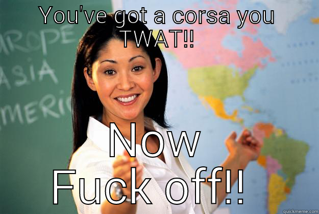 YOU'VE GOT A CORSA YOU TWAT!! NOW FUCK OFF!!  Unhelpful High School Teacher