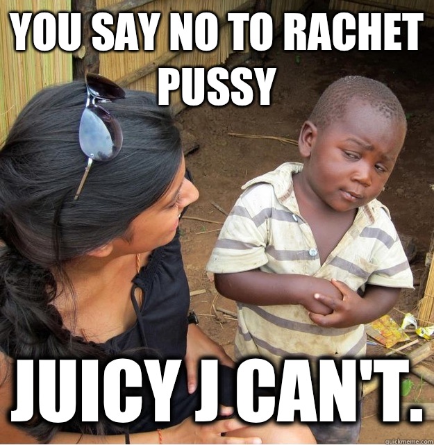 You say no to rachet pussy Juicy J can't.  Skeptical Third World Kid