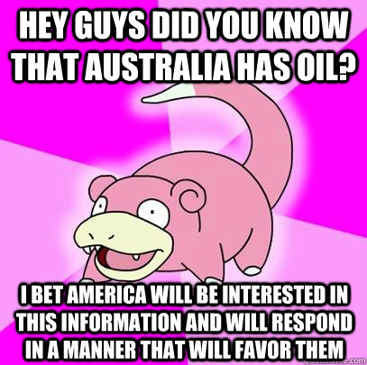 Hey guys did you know that australia has oil? I bet America will be interested in this information and will respond in a manner that will favor them  Slowpoke