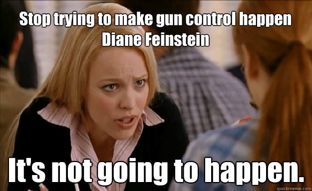 Stop trying to make gun control happen Diane Feinstein
 It's not going to happen. - Stop trying to make gun control happen Diane Feinstein
 It's not going to happen.  mean girls