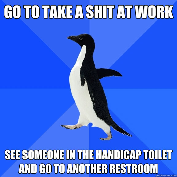 Go to take a shit at work  See someone in the handicap toilet and go to another restroom  Socially Awkward Penguin