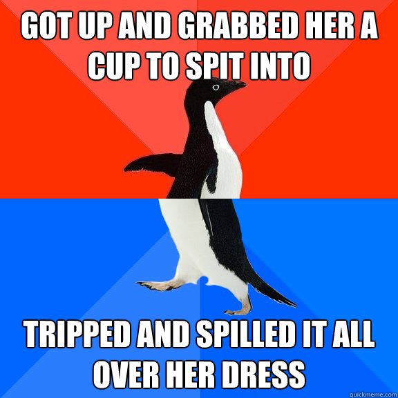 Got up and grabbed her a cup to spit into Tripped and spilled it all over her dress  Socially Awesome Awkward Penguin