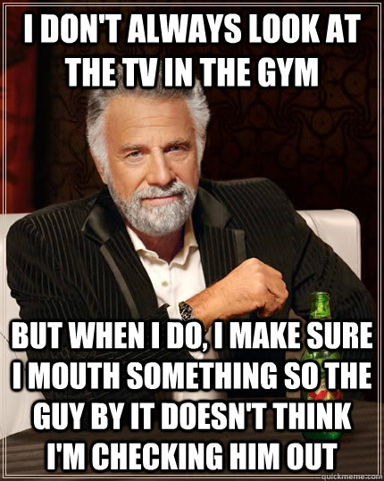 I don't always look at the tv in the gym but when i do, i make sure i mouth something so the guy by it doesn't think i'm checking him out  The Most Interesting Man In The World