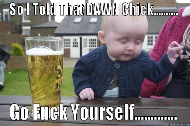SO I TOLD THAT DAWN CHICK.......... GO FUCK YOURSELF............. drunk baby