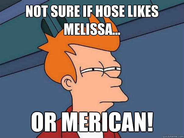 Not sure if Hose likes Melissa... Or merican!  Futurama Fry
