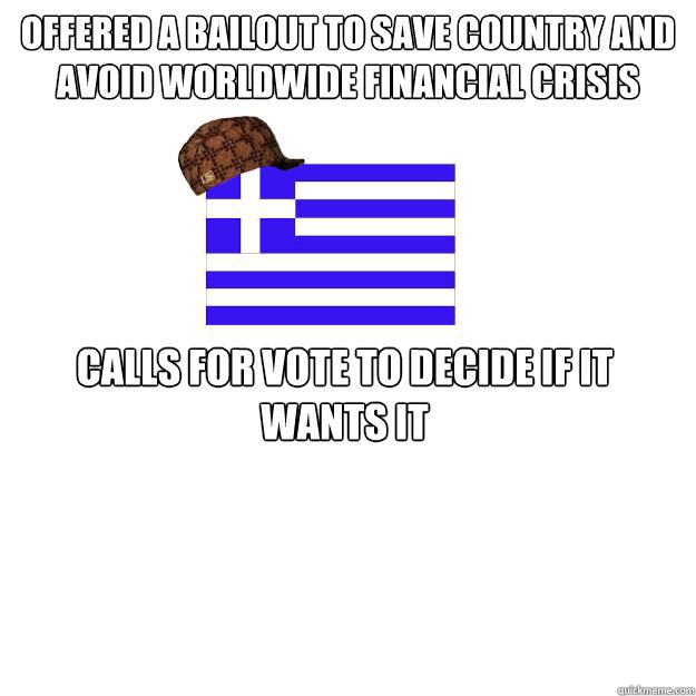 Offered a bailout to save country and avoid worldwide financial crisis Calls for vote to decide if it wants it - Offered a bailout to save country and avoid worldwide financial crisis Calls for vote to decide if it wants it  Scumbag greece