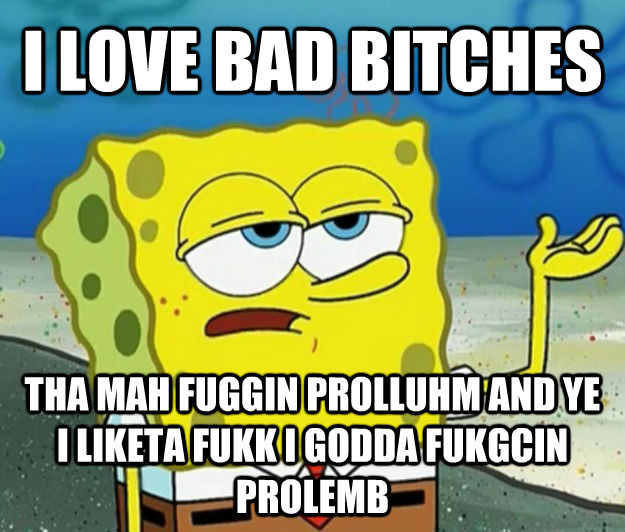I LOVE BAD BITCHES THA MAH FUGGIN PROLLUHM AND YE I LIKETA FUKK I GODDA FUKGCIN PROLEMB  Tough Spongebob