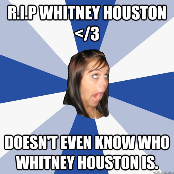 r.i.p whitney houston </3 doesn't even know who whitney houston is.  Annoying Facebook Girl