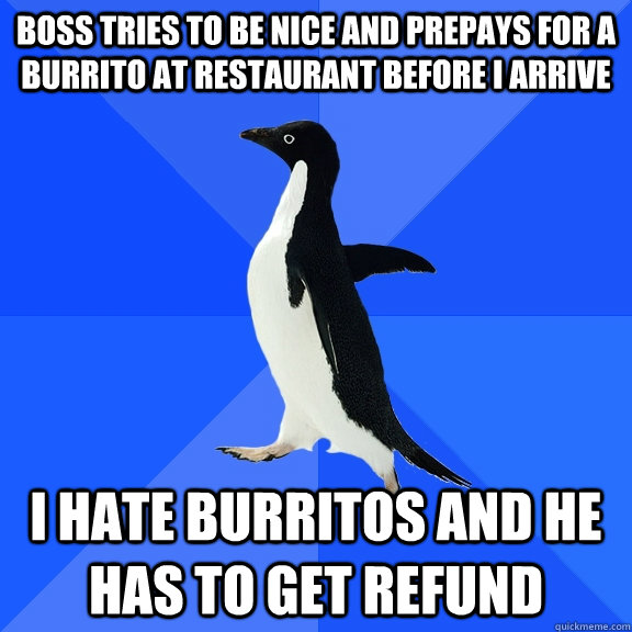 Boss tries to be nice and prepays for a burrito at restaurant before I arrive I hate burritos and he has to get refund  Socially Awkward Penguin