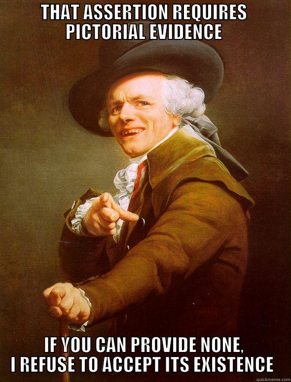 THAT ASSERTION REQUIRES PICTORIAL EVIDENCE IF YOU CAN PROVIDE NONE, I REFUSE TO ACCEPT ITS EXISTENCE  Joseph Ducreux