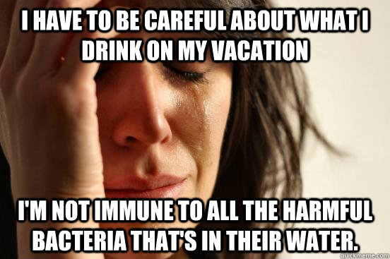 I have to be careful about what I drink on my vacation i'm not immune to all the harmful bacteria that's in their water.   First World Problems