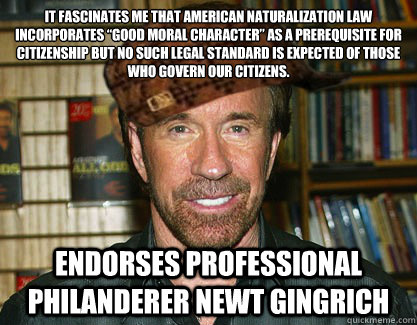 It fascinates me that American naturalization law incorporates “good moral character” as a prerequisite for citizenship but no such legal standard is expected of those who govern our citizens. Endorses professional philanderer Newt Gingrich - It fascinates me that American naturalization law incorporates “good moral character” as a prerequisite for citizenship but no such legal standard is expected of those who govern our citizens. Endorses professional philanderer Newt Gingrich  Scumbag Chuck Norris