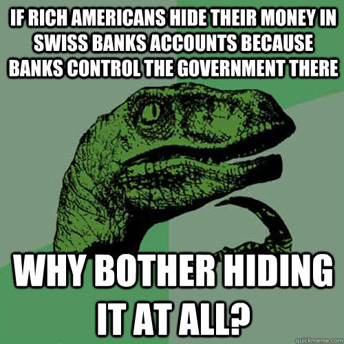 if rich americans hide their money in swiss banks accounts because banks control the government there why bother hiding it at all? - if rich americans hide their money in swiss banks accounts because banks control the government there why bother hiding it at all?  Philosoraptor