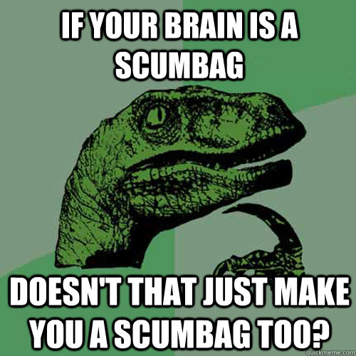 if your brain is a scumbag doesn't that just make you a scumbag too?  Philosoraptor