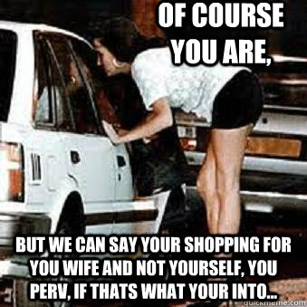 Of course you are, but we can say your shopping for you wife and not yourself, you perv, if thats what your into...  Straight Hooker