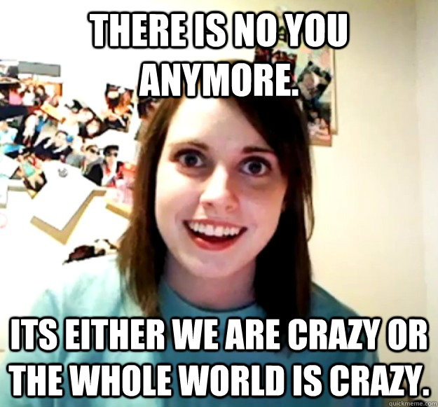 There is no You anymore.  Its either WE are crazy or the whole world is crazy.  Overly Attached Girlfriend