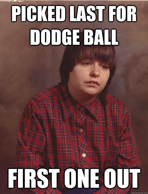 picked last for dodge ball First one out  