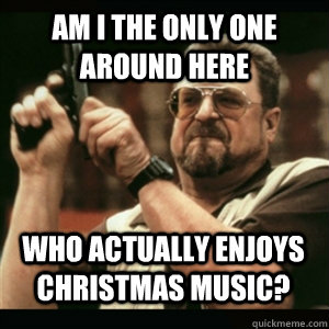 Am i the only one around here Who actually enjoys Christmas music? - Am i the only one around here Who actually enjoys Christmas music?  Misc