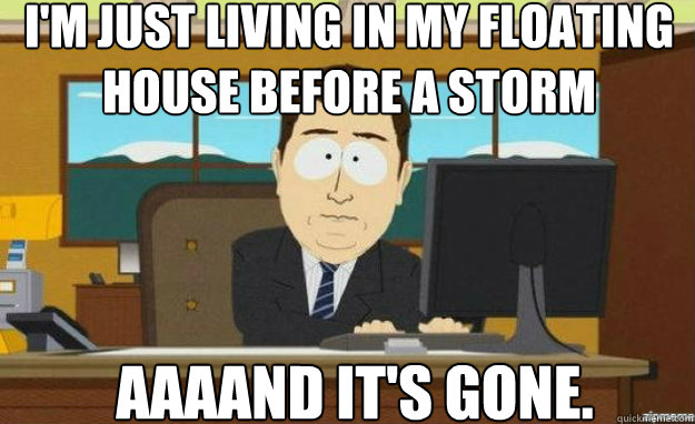 I'm just living in my floating house before a storm AAAAND IT'S Gone.  aaaand its gone