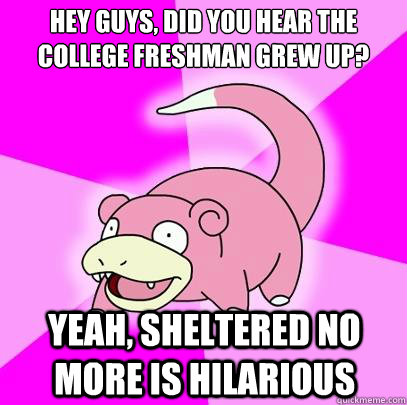 Hey guys, did you hear the college freshman grew up? Yeah, sheltered no more is hilarious  Slowpoke