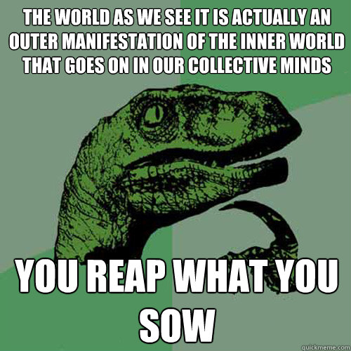 the world as we see it is actually an outer manifestation of the inner world that goes on in our collective minds you reap what you sow  Philosoraptor
