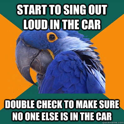 Start to sing out loud in the car Double check to make sure no one else is in the car  Paranoid Parrot