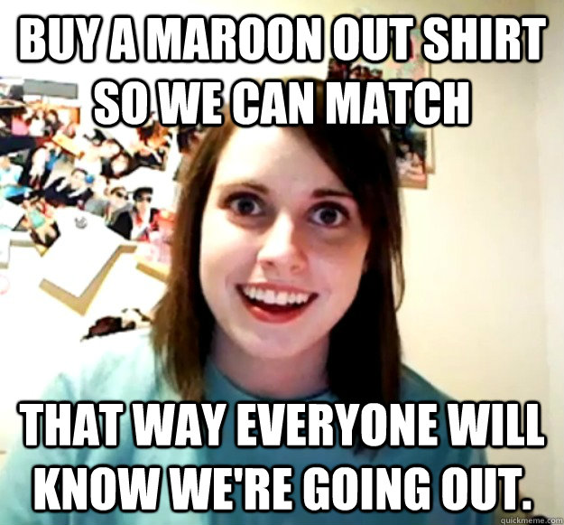 Buy a Maroon out shirt so we can match That way everyone will know we're going out.  Overly Attached Girlfriend