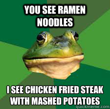 you see ramen noodles i see chicken fried steak with mashed potatoes
 - you see ramen noodles i see chicken fried steak with mashed potatoes
  Bachelor Frog