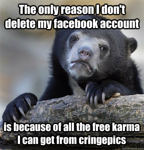 The only reason I don't delete my facebook account  is because of all the free karma I can get from cringepics    Confession Bear