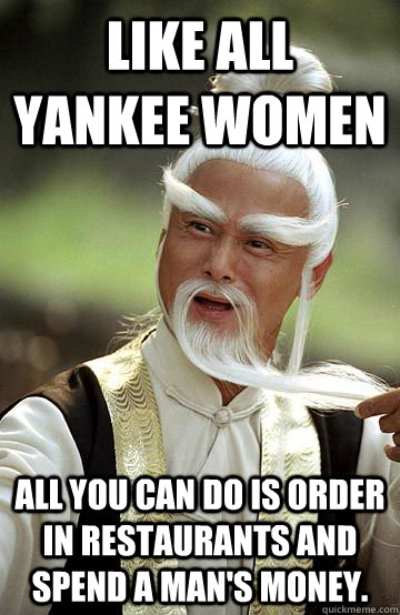 Like all Yankee women all you can do is order in restaurants and spend a man's money. - Like all Yankee women all you can do is order in restaurants and spend a man's money.  Impressed Pai-Mei