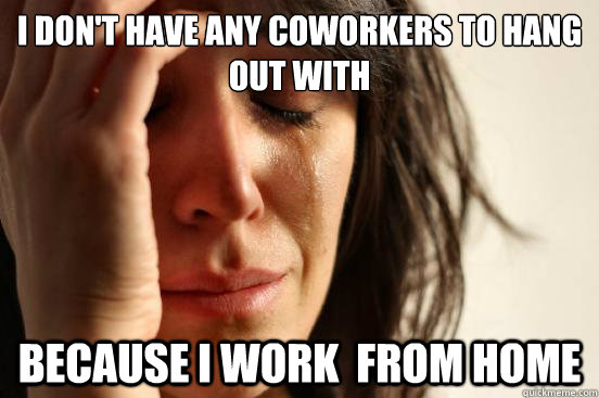 I don't have any coworkers to hang out with Because I work  from home  First World Problems