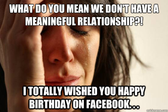 What do you mean we don't have a meaningful relationship?! I totally wished you happy birthday on Facebook. . .  First World Problems